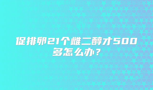 促排卵21个雌二醇才500多怎么办？