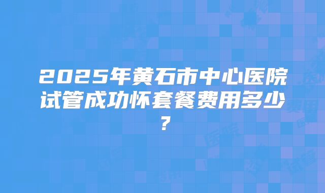 2025年黄石市中心医院试管成功怀套餐费用多少?