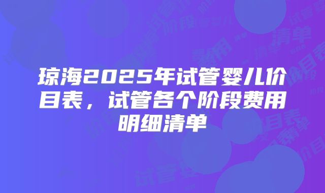 琼海2025年试管婴儿价目表,试管各个阶段费用明细清单