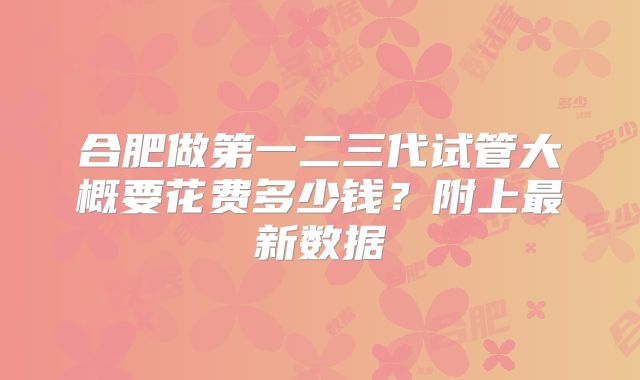 合肥做第一二三代试管大概要花费多少钱？附上最新数据
