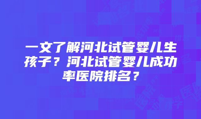 一文了解河北试管婴儿生孩子？河北试管婴儿成功率医院排名？
