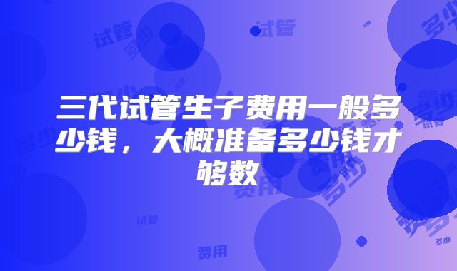 三代试管生子费用一般多少钱,大概准备多少钱才够数