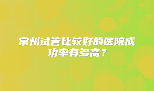 常州试管比较好的医院成功率有多高？