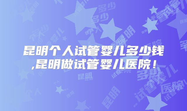 昆明个人试管婴儿多少钱,昆明做试管婴儿医院！