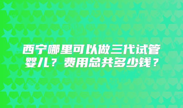 西宁哪里可以做三代试管婴儿?费用总共多少钱?