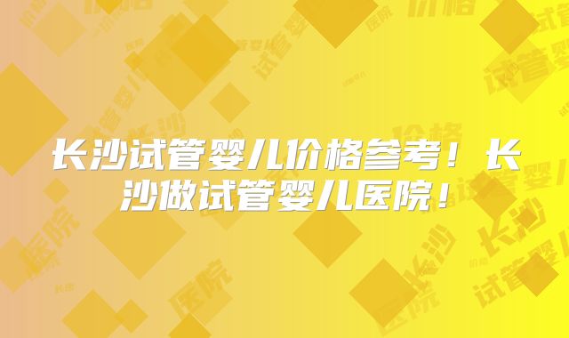 长沙试管婴儿价格参考!长沙做试管婴儿医院!