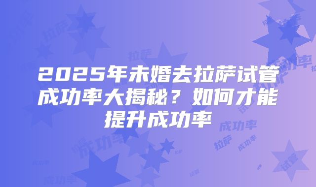 2025年未婚去拉萨试管成功率大揭秘？如何才能提升成功率