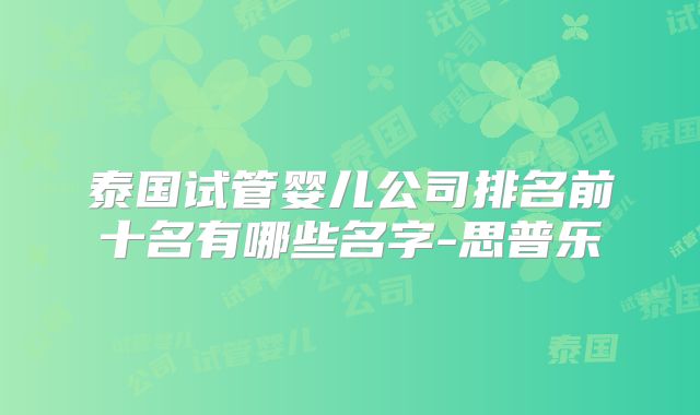 泰国试管婴儿公司排名前十名有哪些名字-思普乐