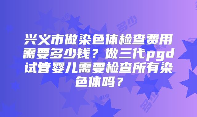 兴义市做染色体检查费用需要多少钱？做三代pgd试管婴儿需要检查所有染色体吗？
