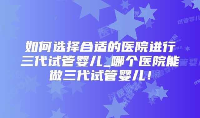 如何选择合适的医院进行三代试管婴儿_哪个医院能做三代试管婴儿!