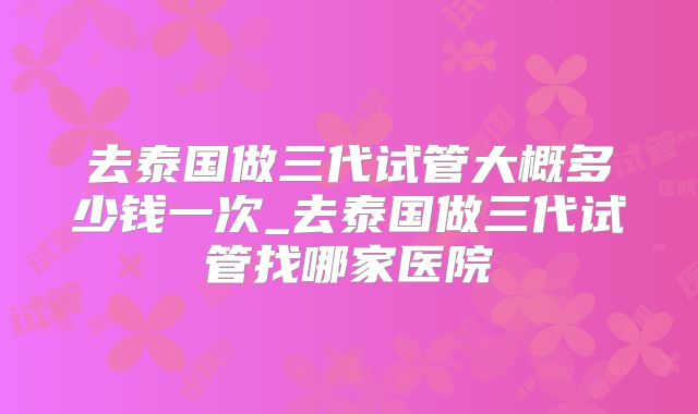 去泰国做三代试管大概多少钱一次_去泰国做三代试管找哪家医院