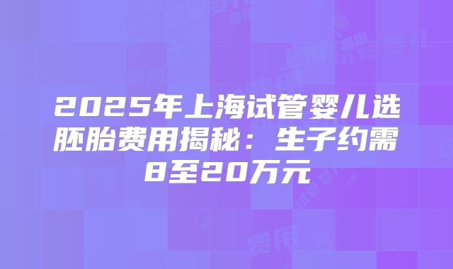 2025年上海试管婴儿选胚胎费用揭秘：生子约需8至20万元