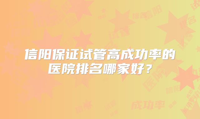 信阳保证试管高成功率的医院排名哪家好？