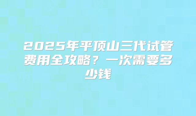 2025年平顶山三代试管费用全攻略？一次需要多少钱