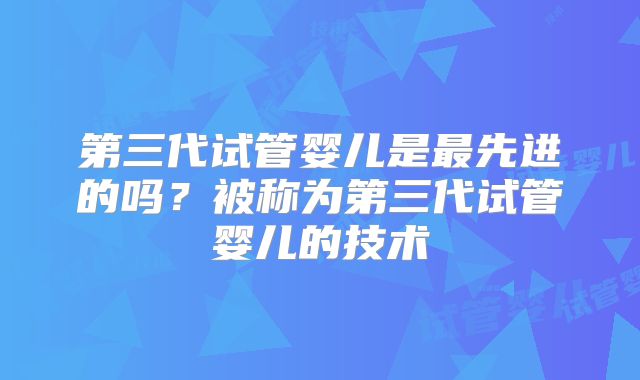 第三代试管婴儿是最先进的吗？被称为第三代试管婴儿的技术