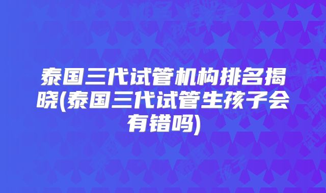 泰国三代试管机构排名揭晓(泰国三代试管生孩子会有错吗)