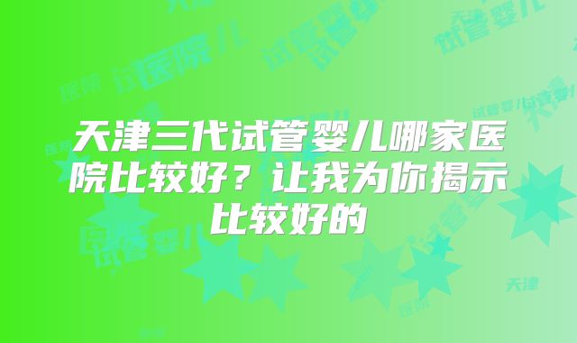 天津三代试管婴儿哪家医院比较好?让我为你揭示比较好的