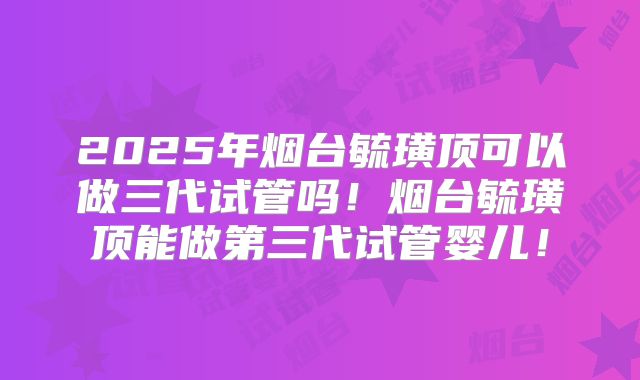 2025年烟台毓璜顶可以做三代试管吗！烟台毓璜顶能做第三代试管婴儿！