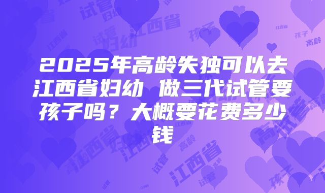 2025年高龄失独可以去江西省妇幼 做三代试管要孩子吗？大概要花费多少钱