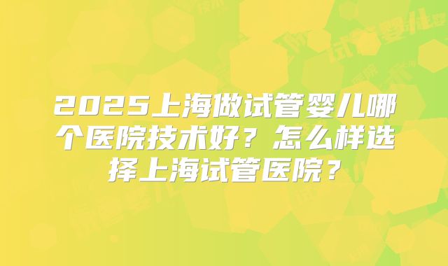 2025上海做试管婴儿哪个医院技术好?怎么样选择上海试管医院?