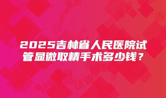 2025吉林省人民医院试管显微取精手术多少钱？