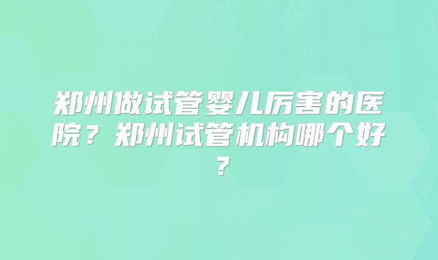 郑州做试管婴儿厉害的医院?郑州试管机构哪个好?