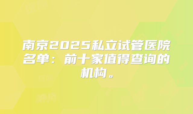 南京2025私立试管医院名单:前十家值得查询的机构。