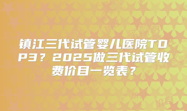 镇江三代试管婴儿医院TOP3？2025做三代试管收费价目一览表？