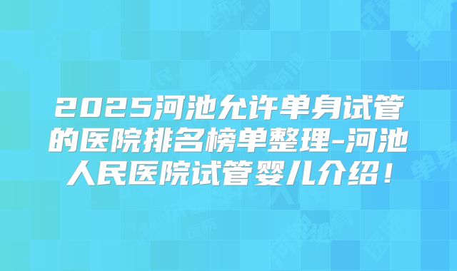 2025河池允许单身试管的医院排名榜单整理-河池人民医院试管婴儿介绍！