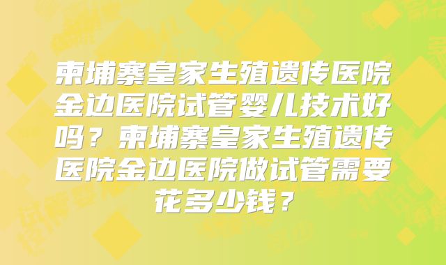 柬埔寨皇家生殖遗传医院金边医院试管婴儿技术好吗？柬埔寨皇家生殖遗传医院金边医院做试管需要花多少钱？