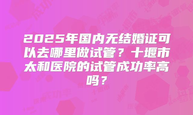 2025年国内无结婚证可以去哪里做试管？十堰市太和医院的试管成功率高吗？