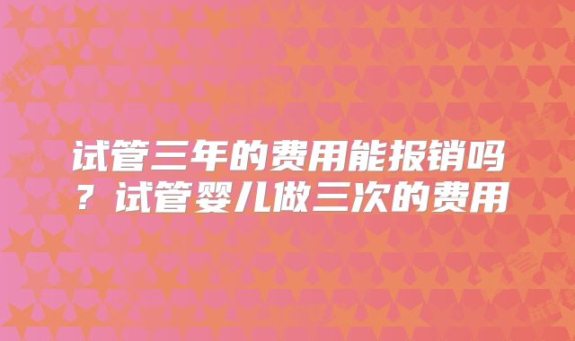 试管三年的费用能报销吗？试管婴儿做三次的费用