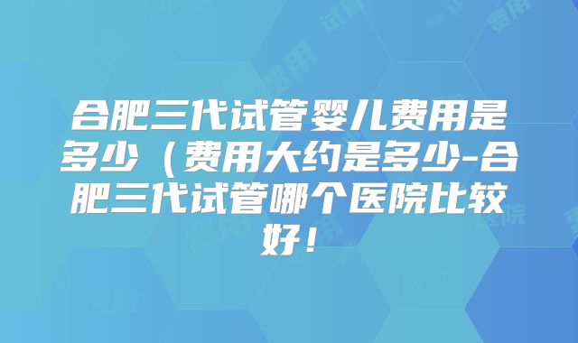 合肥三代试管婴儿费用是多少(费用大约是多少-合肥三代试管哪个医院比较好!