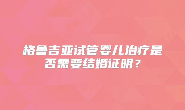 格鲁吉亚试管婴儿治疗是否需要结婚证明？