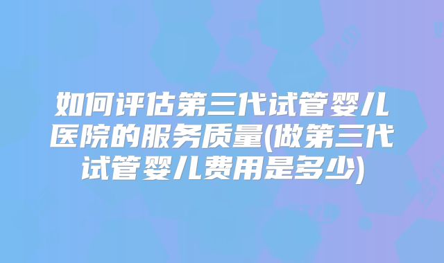 如何评估第三代试管婴儿医院的服务质量(做第三代试管婴儿费用是多少)
