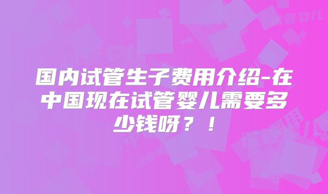 国内试管生子费用介绍-在中国现在试管婴儿需要多少钱呀?!