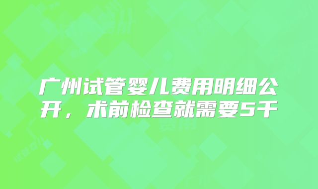 广州试管婴儿费用明细公开,术前检查就需要5千