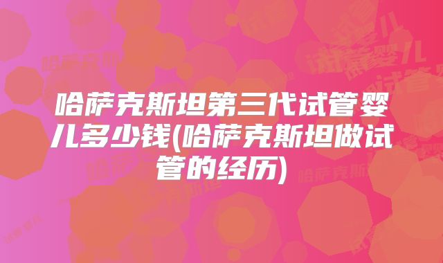 哈萨克斯坦第三代试管婴儿多少钱(哈萨克斯坦做试管的经历)