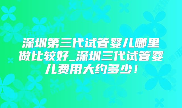 深圳第三代试管婴儿哪里做比较好_深圳三代试管婴儿费用大约多少!