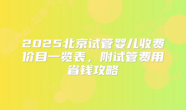 2025北京试管婴儿收费价目一览表,附试管费用省钱攻略