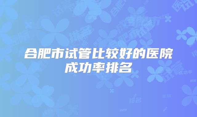 合肥市试管比较好的医院成功率排名