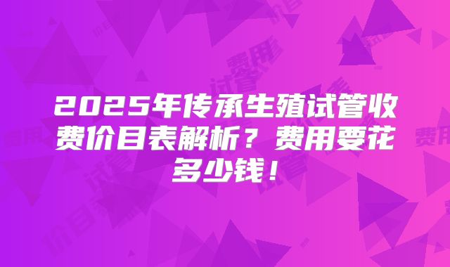 2025年传承生殖试管收费价目表解析?费用要花多少钱!