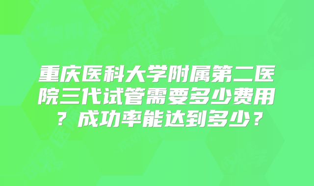 重庆医科大学附属第二医院三代试管需要多少费用？成功率能达到多少？