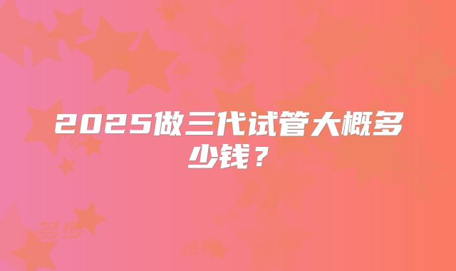 2025做三代试管大概多少钱?