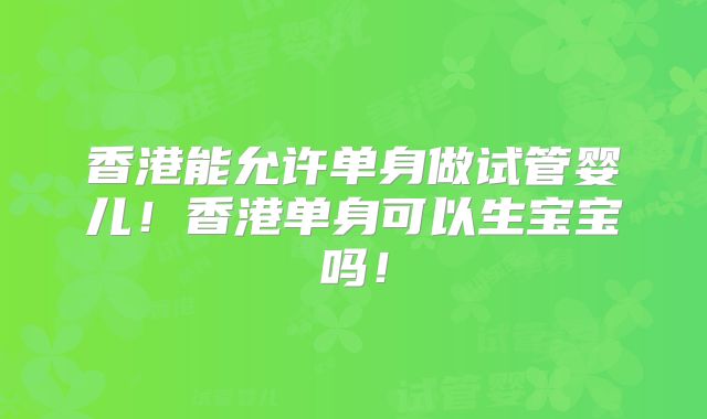香港能允许单身做试管婴儿！香港单身可以生宝宝吗！