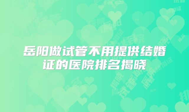 岳阳做试管不用提供结婚证的医院排名揭晓