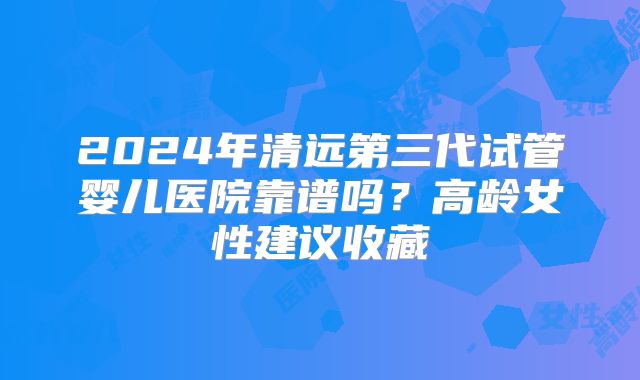 2024年清远第三代试管婴儿医院靠谱吗?高龄女性建议收藏