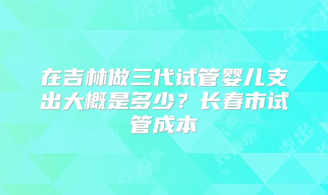 在吉林做三代试管婴儿支出大概是多少？长春市试管成本