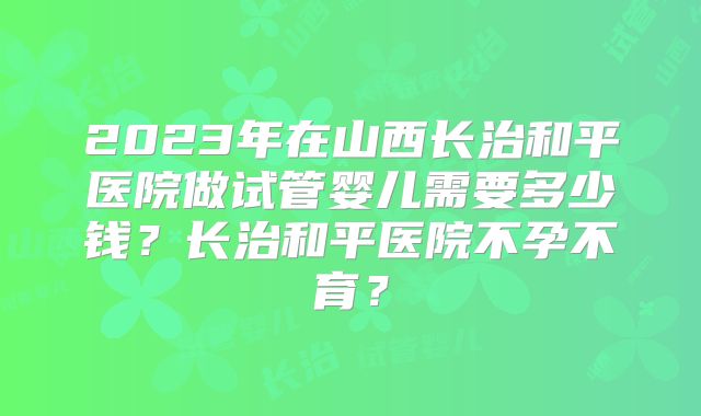 2023年在山西长治和平医院做试管婴儿需要多少钱?长治和平医院不孕不育?
