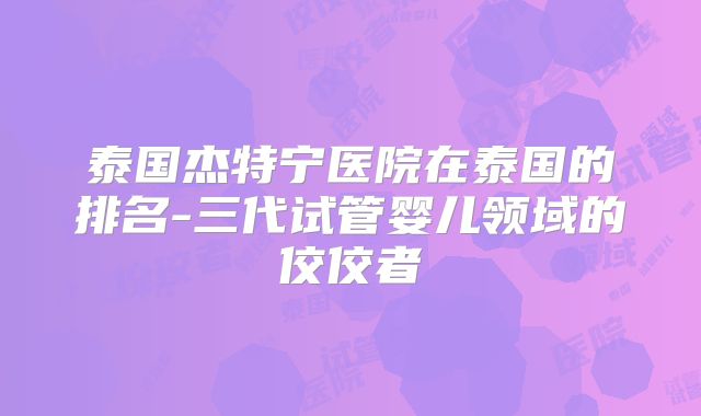 泰国杰特宁医院在泰国的排名-三代试管婴儿领域的佼佼者